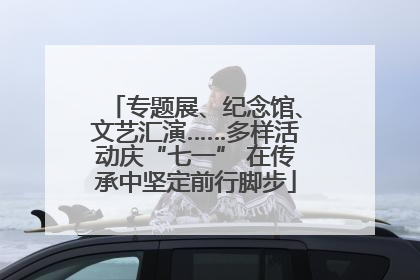 专题展、纪念馆、文艺汇演……多样活动庆“七一” 在传承中坚定前行脚步